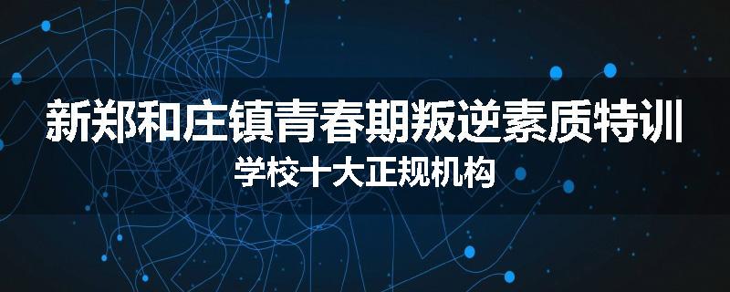 新郑和庄镇青春期叛逆素质特训学校十大正规机构