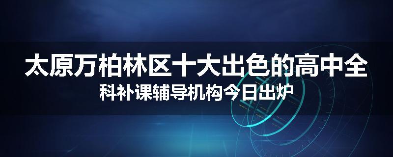 太原万柏林区十大出色的高中全科补课辅导机构今日出炉