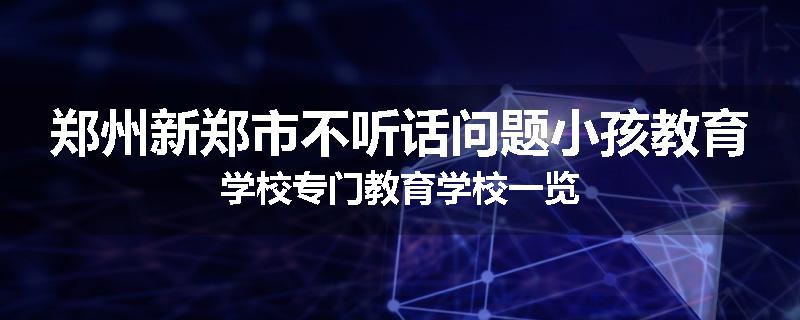 郑州新郑市不听话问题小孩教育学校专门教育学校一览