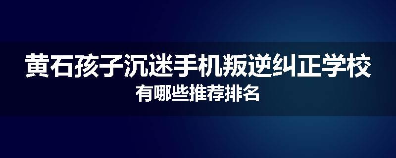 黄石孩子沉迷手机叛逆纠正学校有哪些推荐排名
