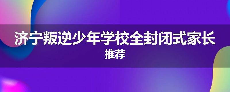 济宁叛逆少年学校全封闭式家长推荐