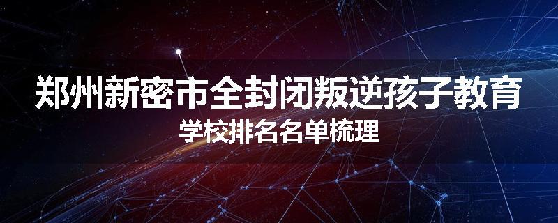 郑州新密市全封闭叛逆孩子教育学校排名名单梳理