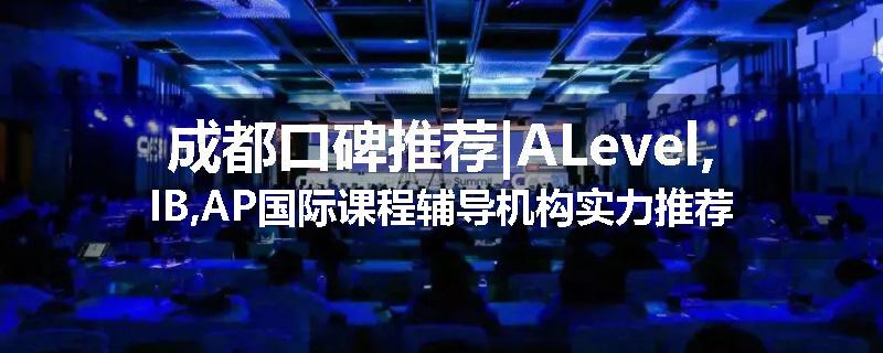 成都口碑推荐|ALevel,IB,AP国际课程辅导机构实力推荐