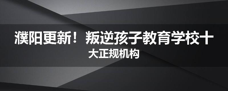 濮阳更新！叛逆孩子教育学校十大正规机构