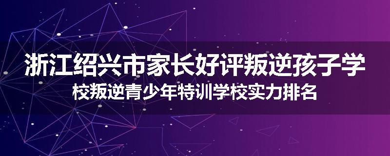浙江绍兴市家长好评叛逆孩子学校叛逆青少年特训学校实力排名