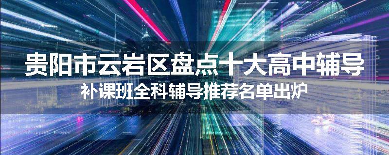 贵阳市云岩区盘点十大高中辅导补课班全科辅导推荐名单出炉