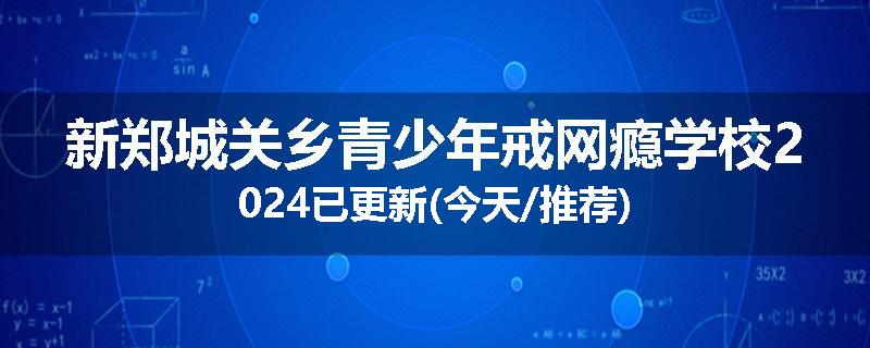 新郑城关乡青少年戒网瘾学校2024已更新(今天/推荐)