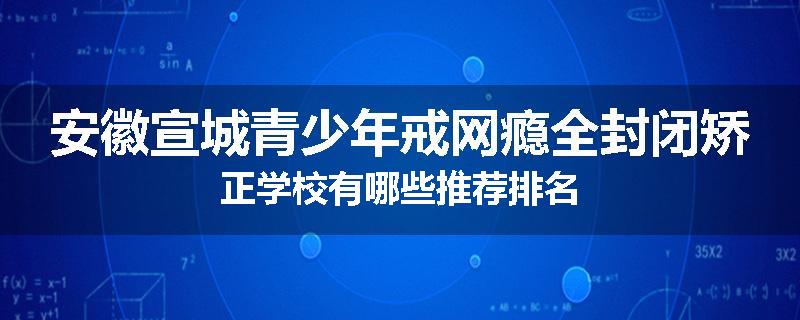 安徽宣城青少年戒网瘾全封闭矫正学校有哪些推荐排名