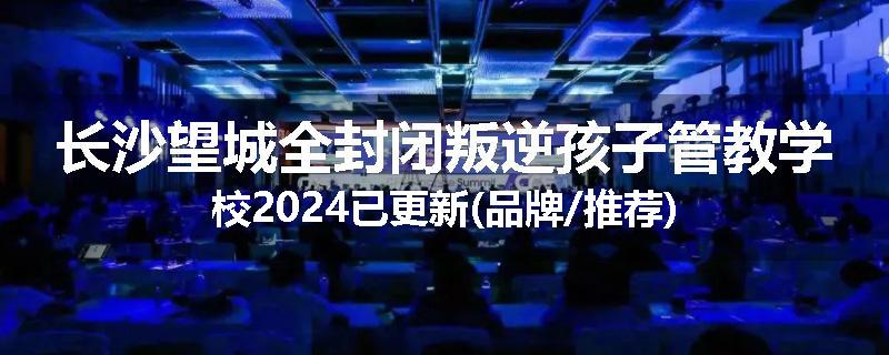 长沙望城全封闭叛逆孩子管教学校2024已更新(品牌/推荐)