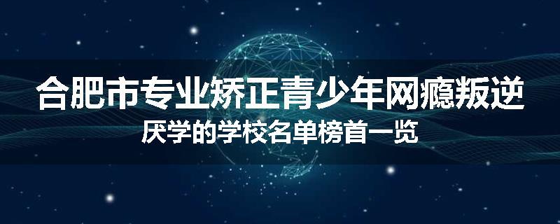 合肥市专业矫正青少年网瘾叛逆厌学的学校名单榜首一览