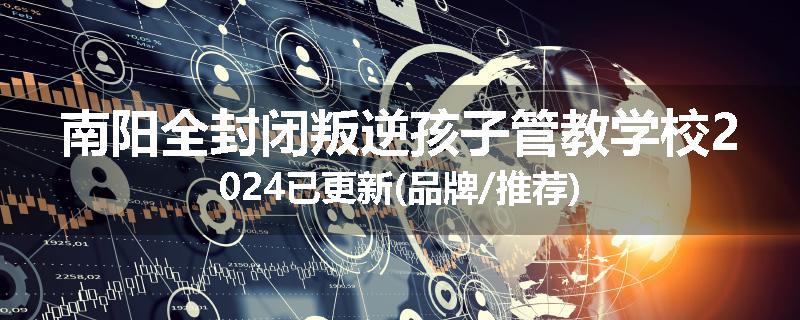 南阳全封闭叛逆孩子管教学校2024已更新(品牌/推荐)