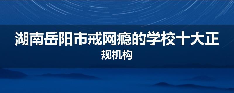湖南岳阳市戒网瘾的学校十大正规机构