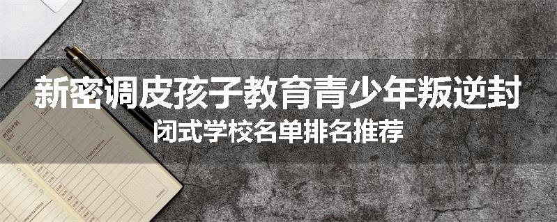 新密调皮孩子教育青少年叛逆封闭式学校名单排名推荐