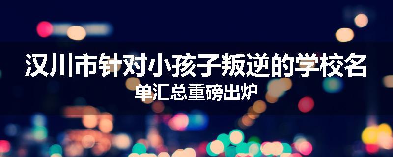汉川市针对小孩子叛逆的学校名单汇总重磅出炉