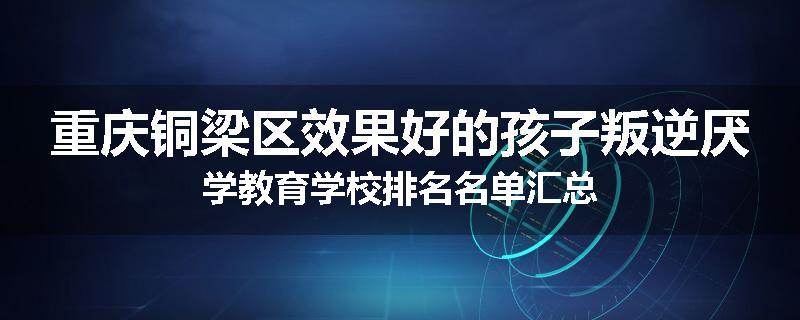 重庆铜梁区效果好的孩子叛逆厌学教育学校排名名单汇总