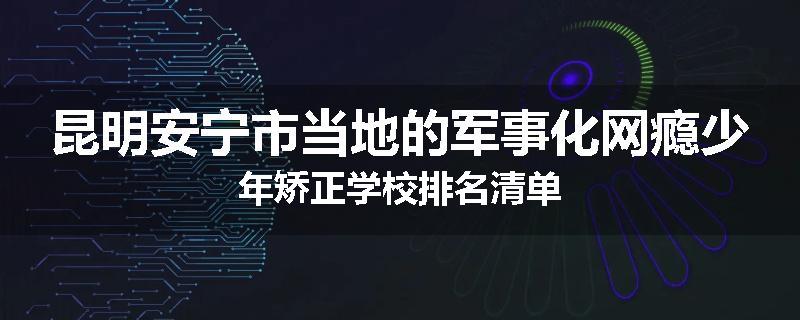 昆明安宁市当地的军事化网瘾少年矫正学校排名清单