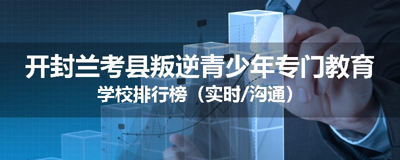 开封兰考县叛逆青少年专门教育学校排行榜（实时/沟通）