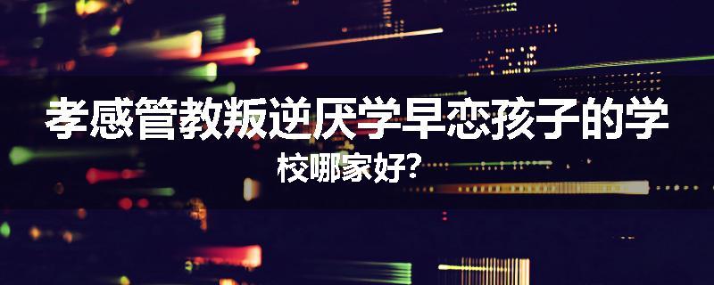 孝感管教叛逆厌学早恋孩子的学校哪家好？