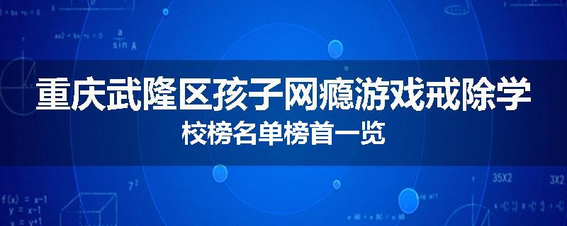 重庆武隆区孩子网瘾游戏戒除学校榜名单榜首一览
