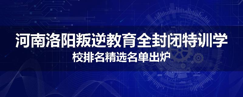 河南洛阳叛逆教育全封闭特训学校排名精选名单出炉