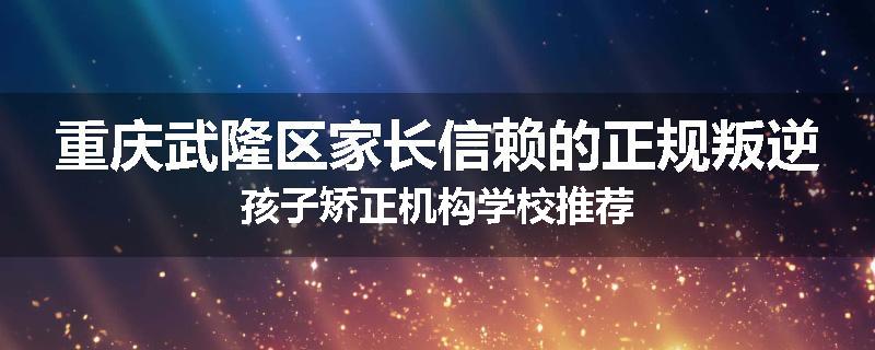 重庆武隆区家长信赖的正规叛逆孩子矫正机构学校推荐