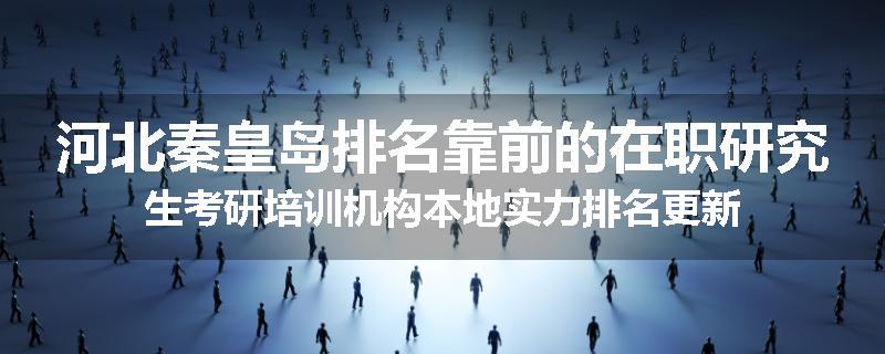 河北秦皇岛排名靠前的在职研究生考研培训机构本地实力排名更新