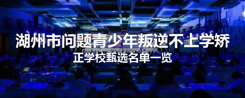 湖州市问题青少年叛逆不上学矫正学校甄选名单一览