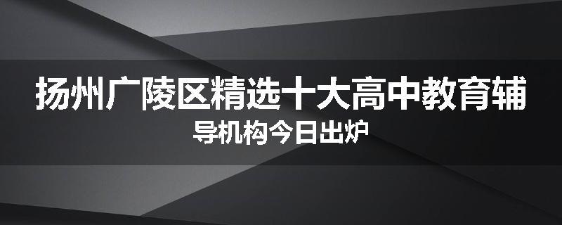 扬州广陵区精选十大高中教育辅导机构今日出炉