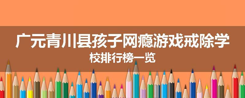 广元青川县孩子网瘾游戏戒除学校排行榜一览