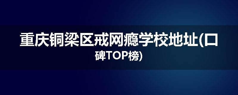 重庆铜梁区戒网瘾学校地址(口碑TOP榜)