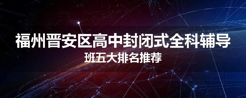福州晋安区高中封闭式全科辅导班五大排名推荐