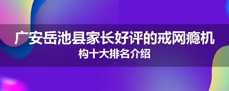 广安岳池县家长好评的戒网瘾机构十大排名介绍