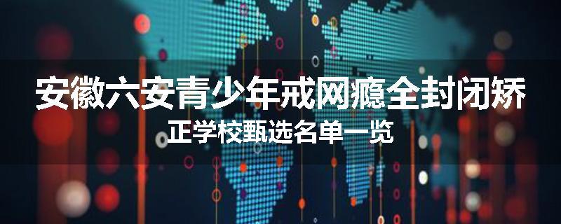 安徽六安青少年戒网瘾全封闭矫正学校甄选名单一览