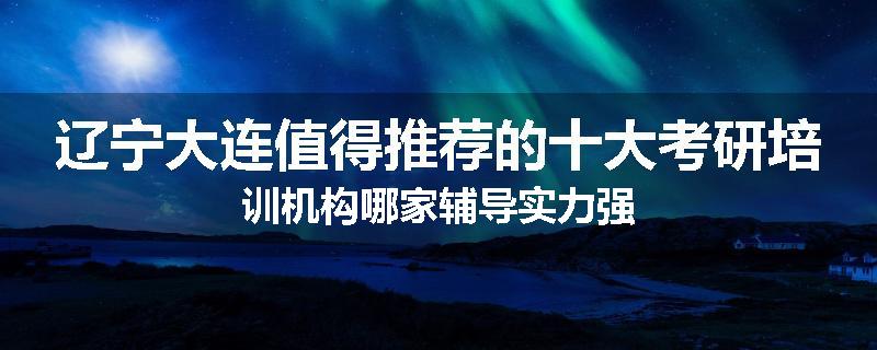 辽宁大连值得推荐的十大考研培训机构哪家辅导实力强
