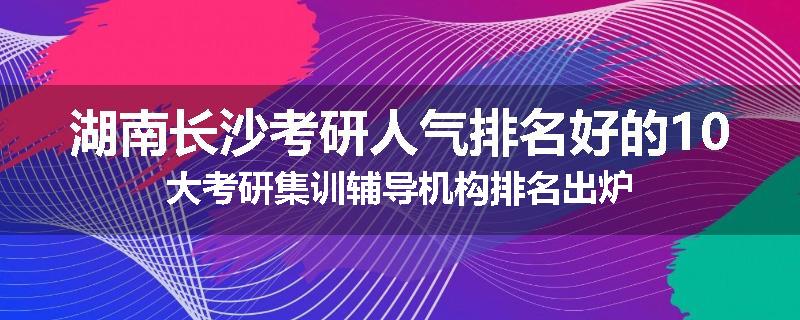 湖南长沙考研人气排名好的10大考研集训辅导机构排名出炉