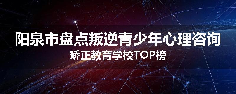 阳泉市盘点叛逆青少年心理咨询矫正教育学校TOP榜