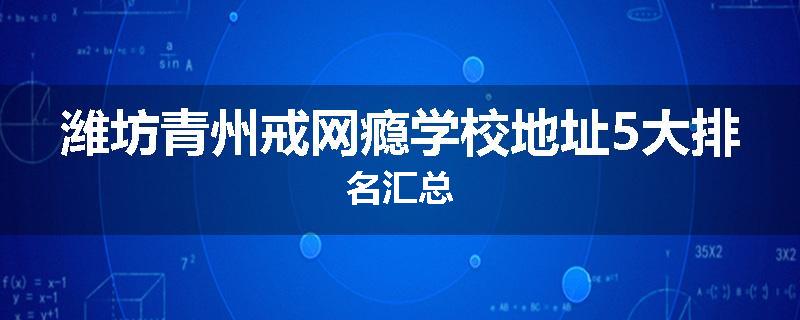 潍坊青州戒网瘾学校地址5大排名汇总