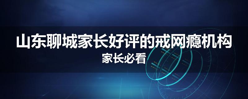 山东聊城家长好评的戒网瘾机构家长必看