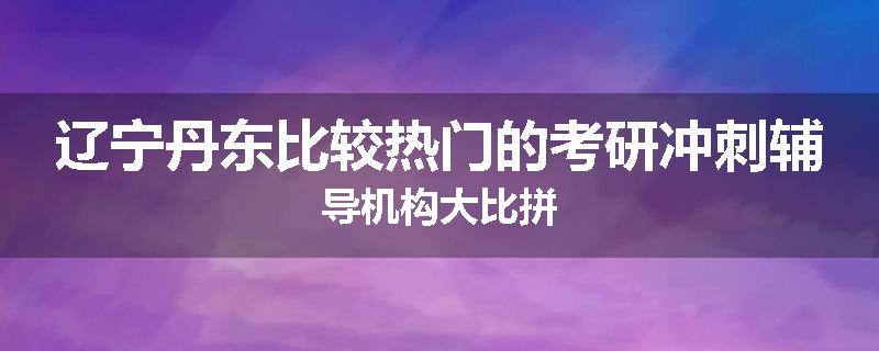 辽宁丹东比较热门的考研冲刺辅导机构大比拼
