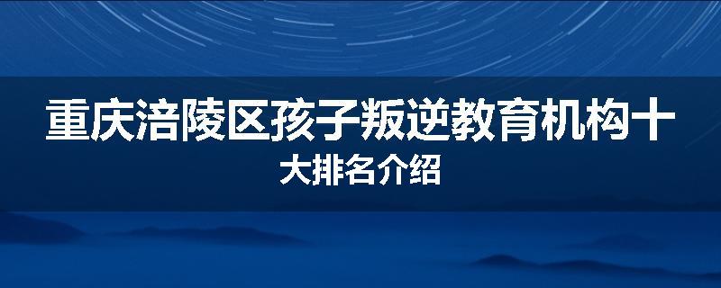 重庆涪陵区孩子叛逆教育机构十大排名介绍