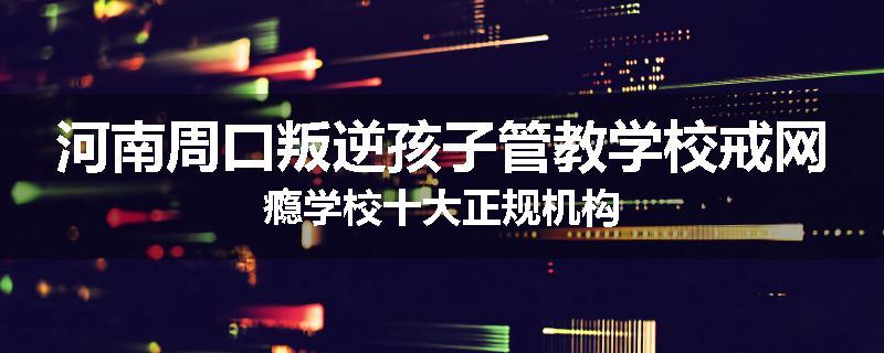 河南周口叛逆孩子管教学校戒网瘾学校十大正规机构