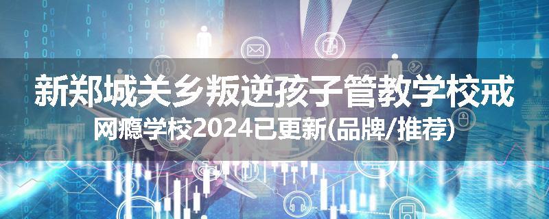新郑城关乡叛逆孩子管教学校戒网瘾学校2024已更新(品牌/推荐)