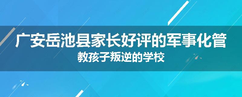 广安岳池县家长好评的军事化管教孩子叛逆的学校