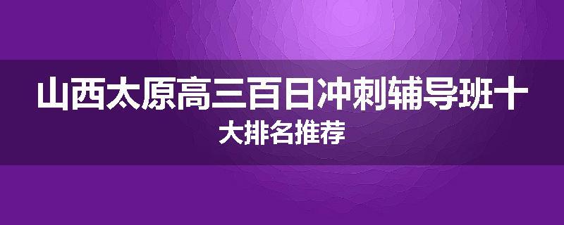 山西太原高三百日冲刺辅导班十大排名推荐