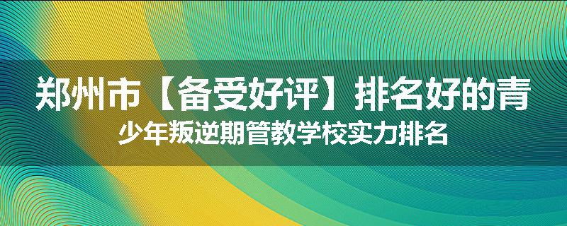 郑州市【备受好评】排名好的青少年叛逆期管教学校实力排名