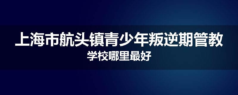 上海市航头镇青少年叛逆期管教学校哪里最好