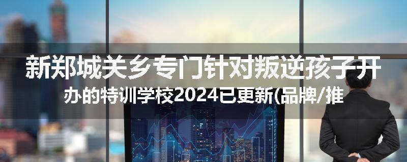新郑城关乡专门针对叛逆孩子开办的特训学校2024已更新(品牌/推荐)