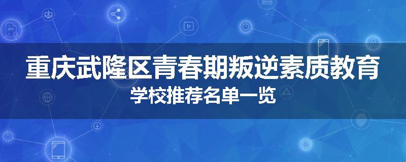 重庆武隆区青春期叛逆素质教育学校推荐名单一览