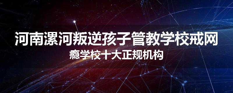 河南漯河叛逆孩子管教学校戒网瘾学校十大正规机构