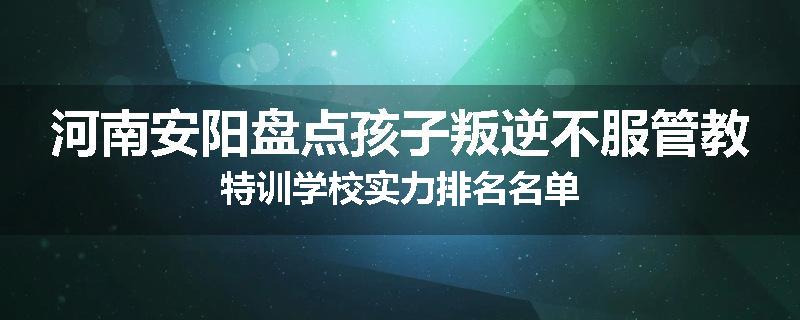 河南安阳盘点孩子叛逆不服管教特训学校实力排名名单